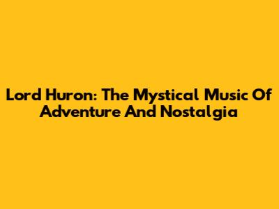 Lord Huron: The Mystical Music Of Adventure And Nostalgia