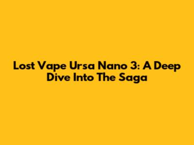 Lost Vape Ursa Nano 3: A Deep Dive Into The Saga