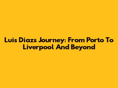 Luis Diaz's Journey: From Porto To Liverpool And Beyond