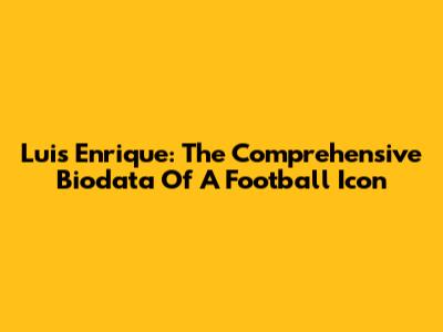 Luis Enrique: The Comprehensive Biodata Of A Football Icon