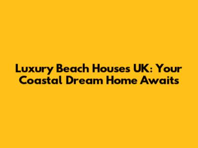 Luxury Beach Houses UK: Your Coastal Dream Home Awaits