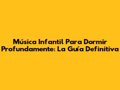 Música Infantil Para Dormir Profundamente: La Guía Definitiva