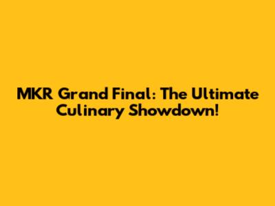 MKR Grand Final: The Ultimate Culinary Showdown!