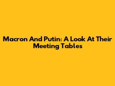 Macron And Putin: A Look At Their Meeting Tables
