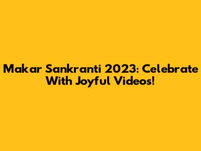 Makar Sankranti 2023: Celebrate With Joyful Videos!