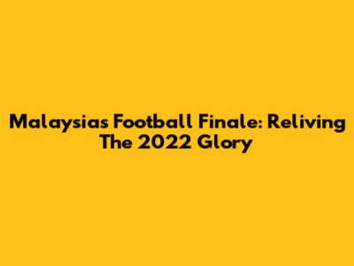 Malaysia's Football Finale: Reliving The 2022 Glory