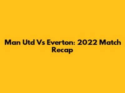 Man Utd Vs Everton: 2022 Match Recap
