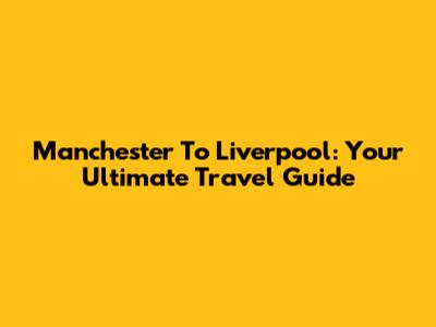 Manchester To Liverpool: Your Ultimate Travel Guide