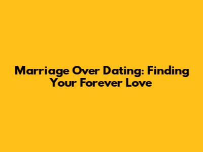 Marriage Over Dating: Finding Your Forever Love