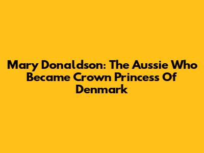 Mary Donaldson: The Aussie Who Became Crown Princess Of Denmark