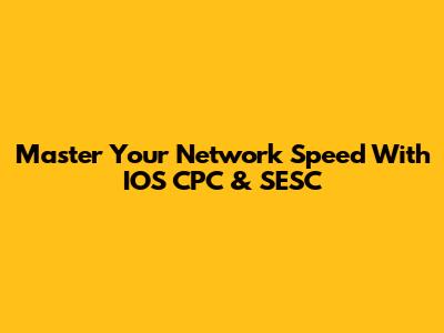 Master Your Network Speed With IOS CPC & SESC