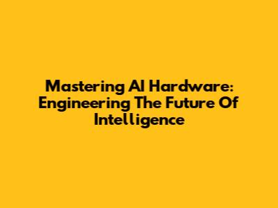 Mastering AI Hardware: Engineering The Future Of Intelligence