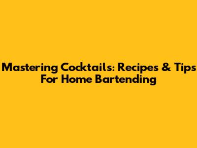 Mastering Cocktails: Recipes & Tips For Home Bartending