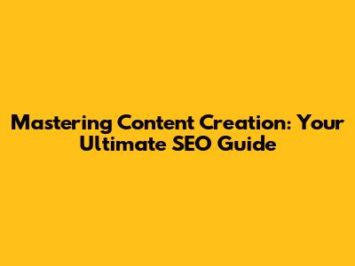 Mastering Content Creation: Your Ultimate SEO Guide