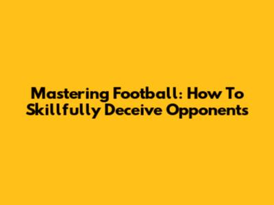 Mastering Football: How To Skillfully Deceive Opponents