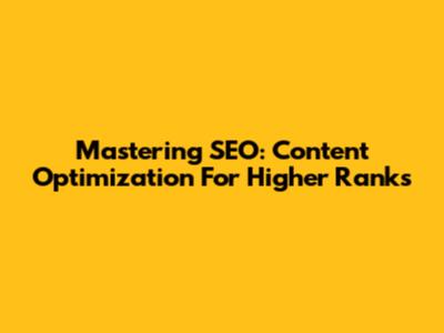 Mastering SEO: Content Optimization For Higher Ranks