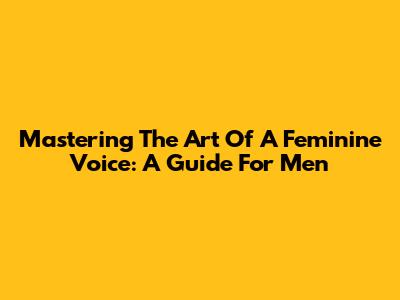 Mastering The Art Of A Feminine Voice: A Guide For Men