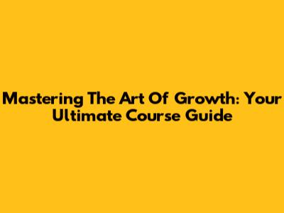 Mastering The Art Of Growth: Your Ultimate Course Guide