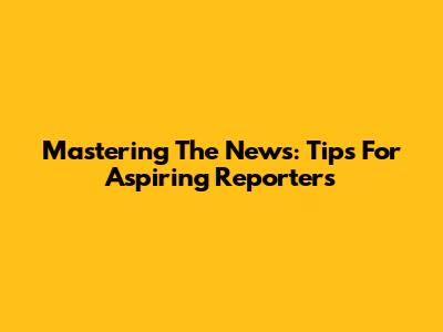 Mastering The News: Tips For Aspiring Reporters