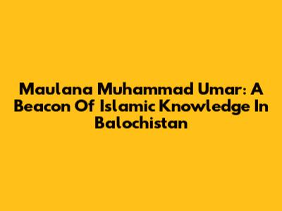 Maulana Muhammad Umar: A Beacon Of Islamic Knowledge In Balochistan