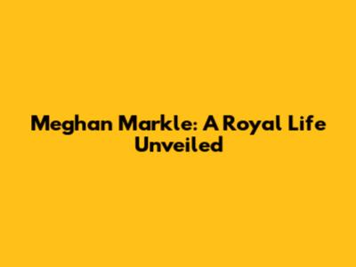 Meghan Markle: A Royal Life Unveiled