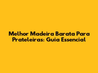 Melhor Madeira Barata Para Prateleiras: Guia Essencial
