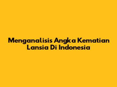 Menganalisis Angka Kematian Lansia Di Indonesia