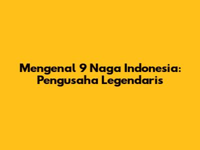 Mengenal 9 Naga Indonesia: Pengusaha Legendaris