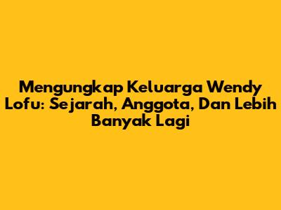 Mengungkap Keluarga Wendy Lofu: Sejarah, Anggota, Dan Lebih Banyak Lagi