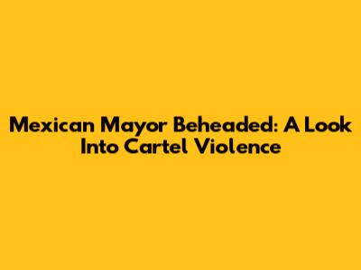 Mexican Mayor Beheaded: A Look Into Cartel Violence
