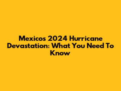 Mexico's 2024 Hurricane Devastation: What You Need To Know
