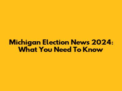 Michigan Election News 2024: What You Need To Know