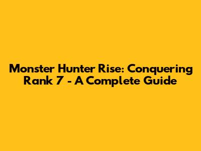 Monster Hunter Rise: Conquering Rank 7 - A Complete Guide