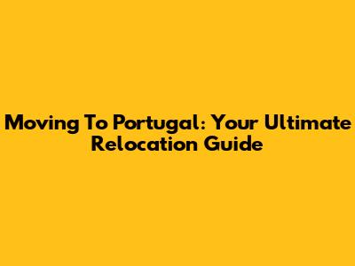 Moving To Portugal: Your Ultimate Relocation Guide