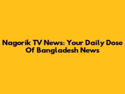 Nagorik TV News: Your Daily Dose Of Bangladesh News