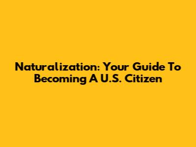 Naturalization: Your Guide To Becoming A U.S. Citizen