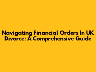 Navigating Financial Orders In UK Divorce: A Comprehensive Guide