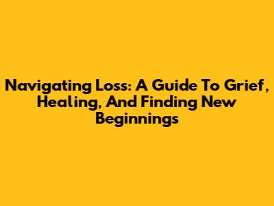 Navigating Loss: A Guide To Grief, Healing, And Finding New Beginnings
