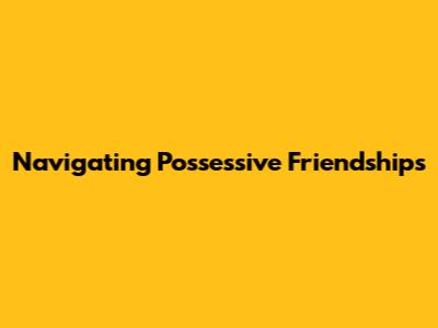 Navigating Possessive Friendships