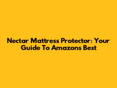 Nectar Mattress Protector: Your Guide To Amazon's Best