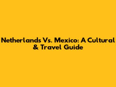Netherlands Vs. Mexico: A Cultural & Travel Guide