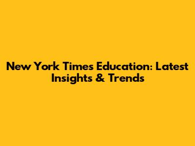New York Times Education: Latest Insights & Trends