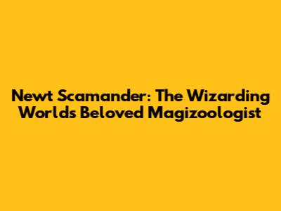Newt Scamander: The Wizarding World's Beloved Magizoologist