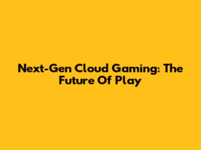 Next-Gen Cloud Gaming: The Future Of Play