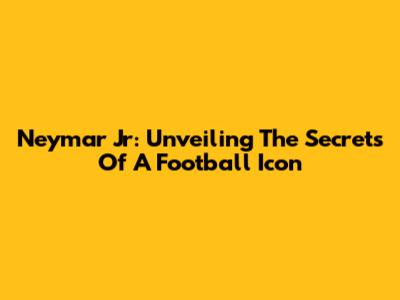 Neymar Jr: Unveiling The Secrets Of A Football Icon
