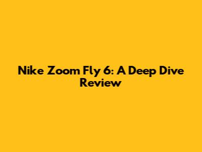 Nike Zoom Fly 6: A Deep Dive Review
