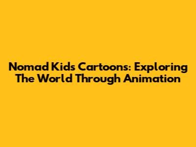 Nomad Kids Cartoons: Exploring The World Through Animation