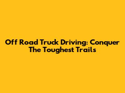 Off Road Truck Driving: Conquer The Toughest Trails