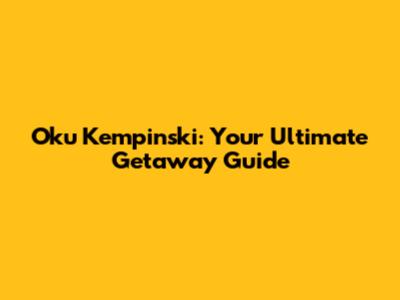 Oku Kempinski: Your Ultimate Getaway Guide