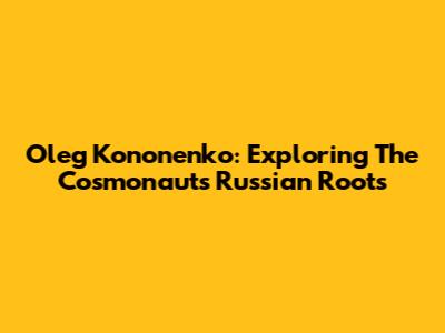 Oleg Kononenko: Exploring The Cosmonaut's Russian Roots